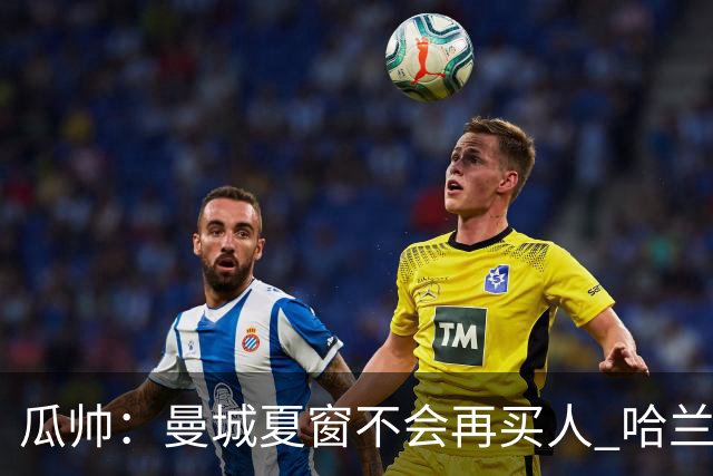 瓜帅：曼城夏窗不会再买人 哈兰德替补已在阵中